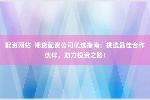 配资网站  期货配资公司优选指南：挑选最佳合作伙伴，助力投资之路！