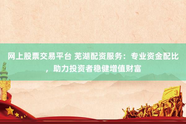 网上股票交易平台 芜湖配资服务：专业资金配比，助力投资者稳健增值财富