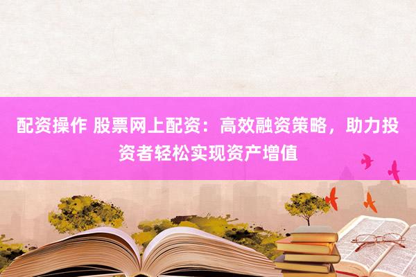 配资操作 股票网上配资：高效融资策略，助力投资者轻松实现资产增值