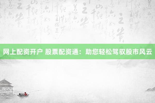 网上配资开户 股票配资通：助您轻松驾驭股市风云