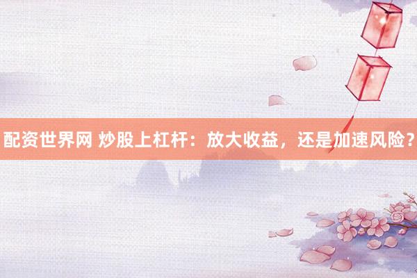 配资世界网 炒股上杠杆：放大收益，还是加速风险？