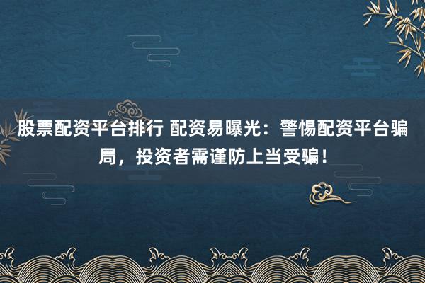 股票配资平台排行 配资易曝光：警惕配资平台骗局，投资者需谨防上当受骗！