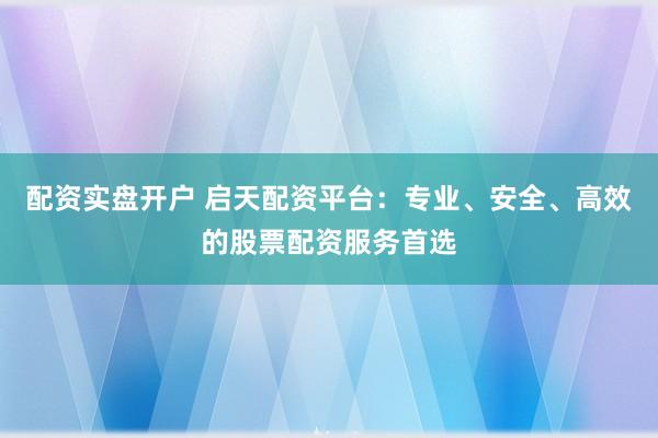 配资实盘开户 启天配资平台：专业、安全、高效的股票配资服务首选