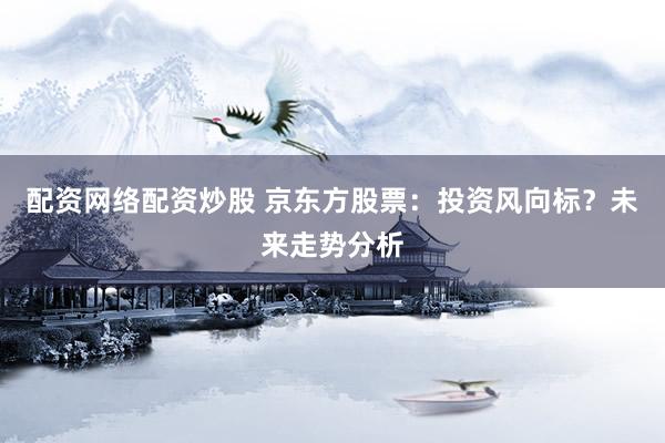 配资网络配资炒股 京东方股票：投资风向标？未来走势分析