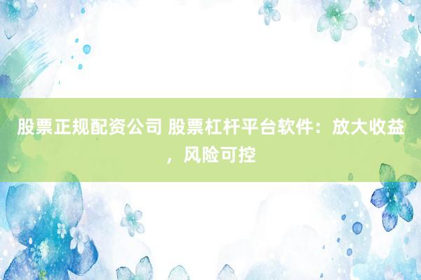 股票正规配资公司 股票杠杆平台软件：放大收益，风险可控