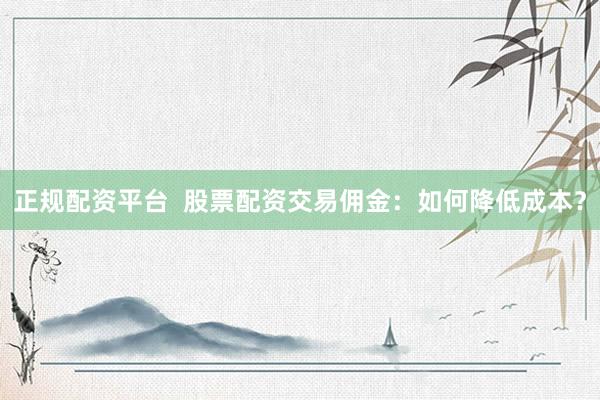 正规配资平台  股票配资交易佣金：如何降低成本？