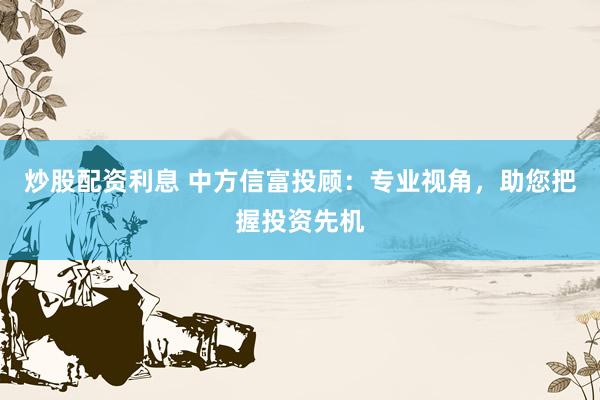 炒股配资利息 中方信富投顾：专业视角，助您把握投资先机
