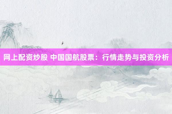 网上配资炒股 中国国航股票：行情走势与投资分析