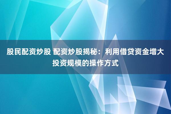 股民配资炒股 配资炒股揭秘：利用借贷资金增大投资规模的操作方式