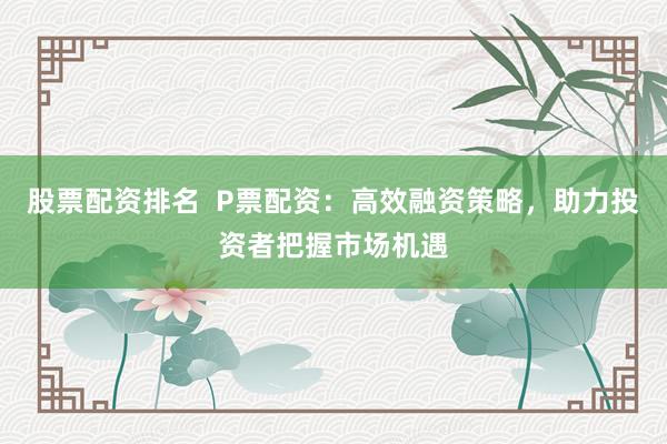 股票配资排名  P票配资：高效融资策略，助力投资者把握市场机遇