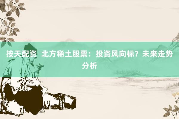 按天配资  北方稀土股票：投资风向标？未来走势分析