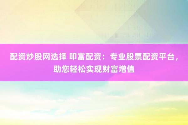 配资炒股网选择 叩富配资：专业股票配资平台，助您轻松实现财富增值