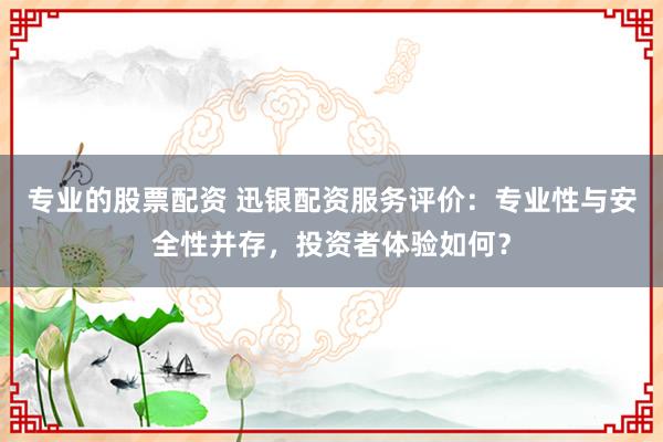 专业的股票配资 迅银配资服务评价：专业性与安全性并存，投资者体验如何？