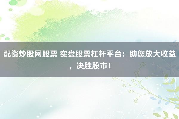 配资炒股网股票 实盘股票杠杆平台：助您放大收益，决胜股市！