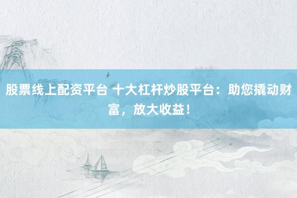 股票线上配资平台 十大杠杆炒股平台：助您撬动财富，放大收益！