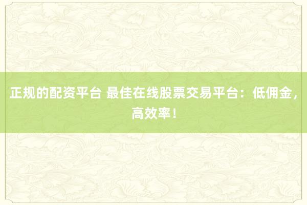 正规的配资平台 最佳在线股票交易平台：低佣金，高效率！