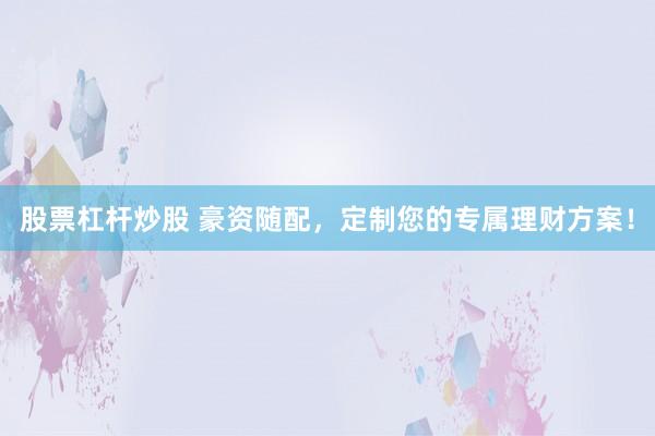 股票杠杆炒股 豪资随配，定制您的专属理财方案！