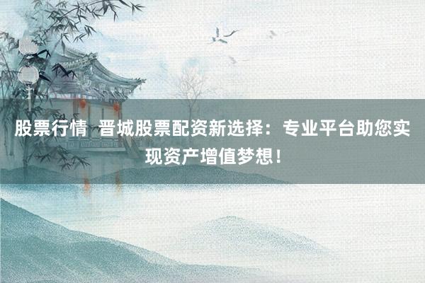 股票行情  晋城股票配资新选择：专业平台助您实现资产增值梦想！