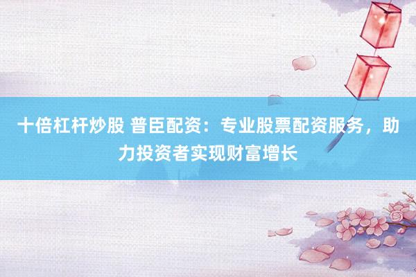 十倍杠杆炒股 普臣配资：专业股票配资服务，助力投资者实现财富增长