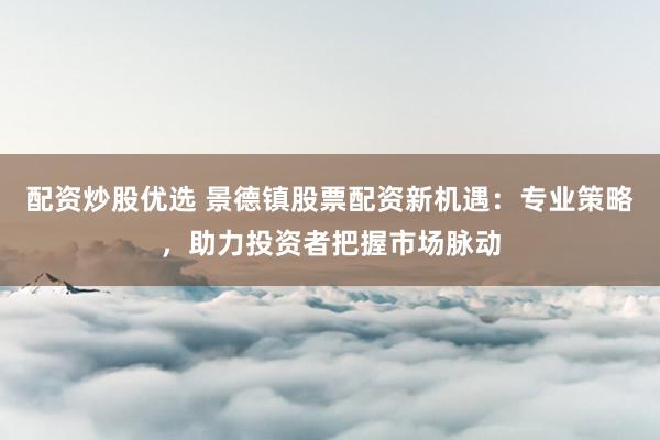 配资炒股优选 景德镇股票配资新机遇：专业策略，助力投资者把握市场脉动