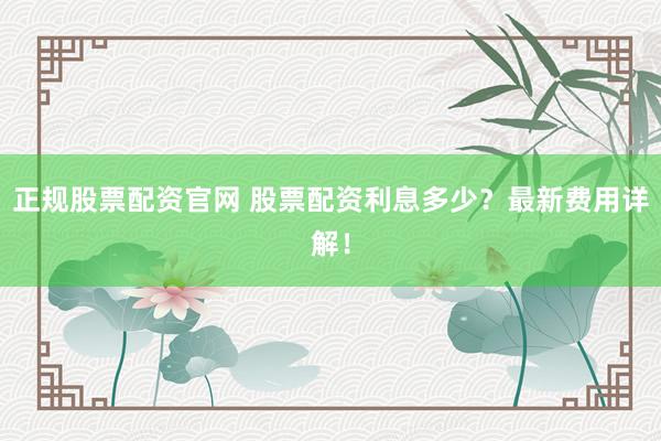 正规股票配资官网 股票配资利息多少？最新费用详解！