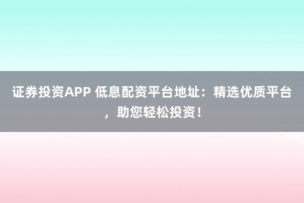 证券投资APP 低息配资平台地址：精选优质平台，助您轻松投资！