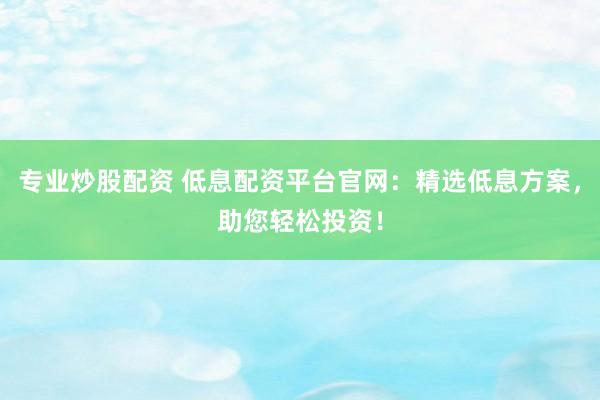 专业炒股配资 低息配资平台官网：精选低息方案，助您轻松投资！