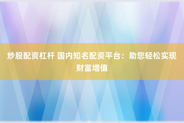 炒股配资杠杆 国内知名配资平台：助您轻松实现财富增值