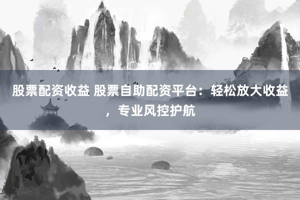 股票配资收益 股票自助配资平台：轻松放大收益，专业风控护航