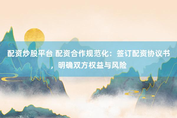 配资炒股平台 配资合作规范化：签订配资协议书，明确双方权益与风险