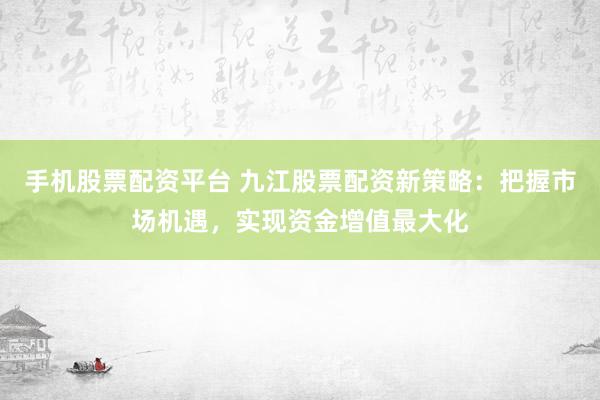 手机股票配资平台 九江股票配资新策略：把握市场机遇，实现资金增值最大化