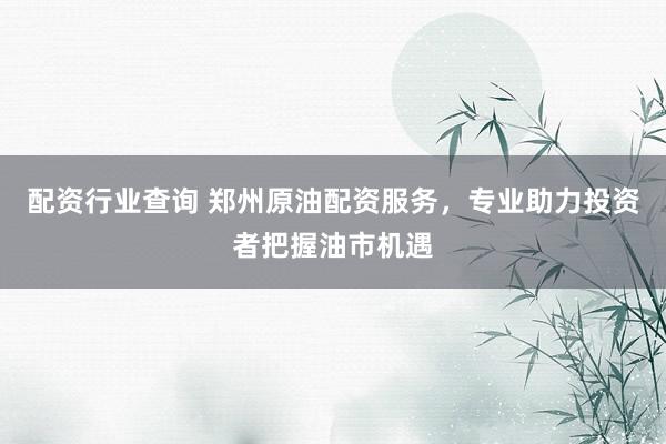 配资行业查询 郑州原油配资服务，专业助力投资者把握油市机遇