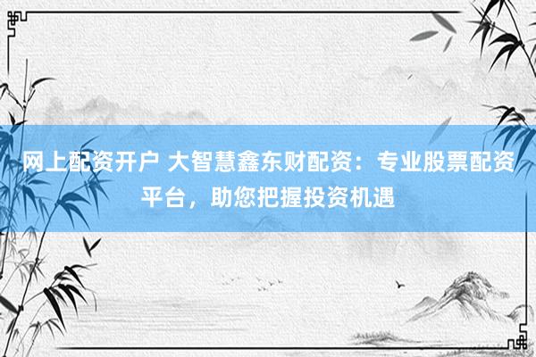 网上配资开户 大智慧鑫东财配资：专业股票配资平台，助您把握投资机遇