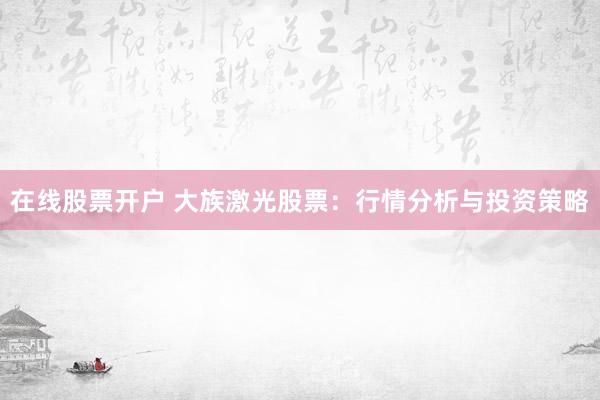 在线股票开户 大族激光股票：行情分析与投资策略