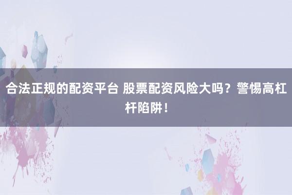 合法正规的配资平台 股票配资风险大吗？警惕高杠杆陷阱！