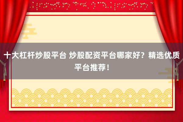 十大杠杆炒股平台 炒股配资平台哪家好？精选优质平台推荐！