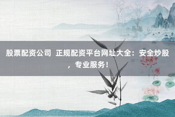 股票配资公司  正规配资平台网址大全：安全炒股，专业服务！