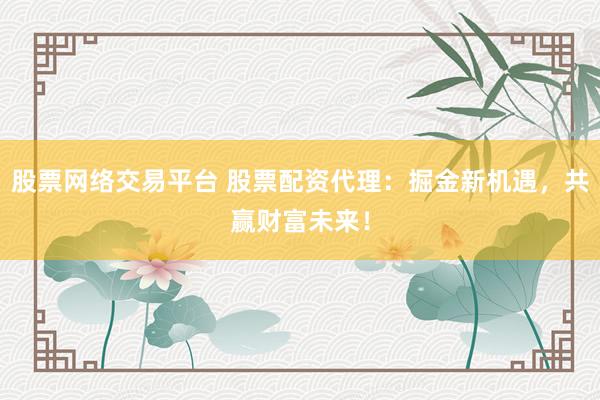 股票网络交易平台 股票配资代理：掘金新机遇，共赢财富未来！