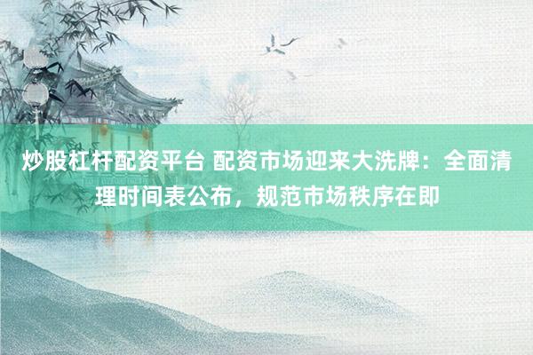 炒股杠杆配资平台 配资市场迎来大洗牌：全面清理时间表公布，规范市场秩序在即