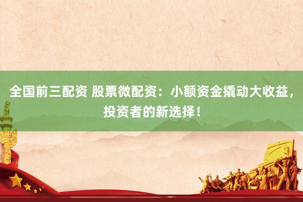全国前三配资 股票微配资：小额资金撬动大收益，投资者的新选择！