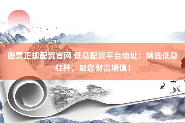 股票正规配资官网 低息配资平台地址：精选低息杠杆，助您财富增值！