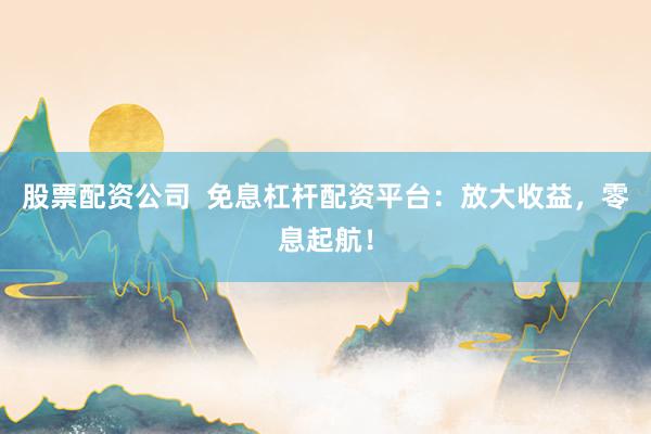 股票配资公司  免息杠杆配资平台：放大收益，零息起航！