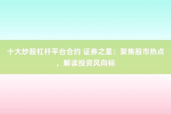 十大炒股杠杆平台合约 证券之星:聚焦股市热点,解读投资风向标