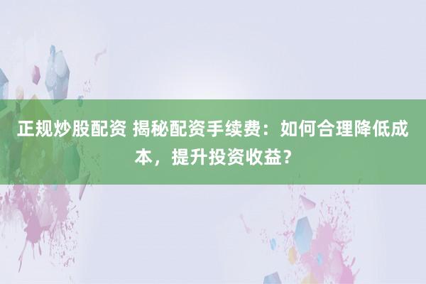 正规炒股配资 揭秘配资手续费:如何合理降低成本,提升投资收益?