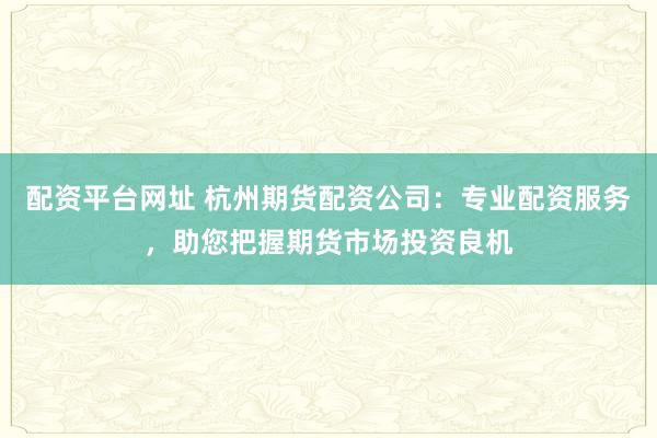 配资平台网址 杭州期货配资公司:专业配资服务,助您把握期货市场投资良机