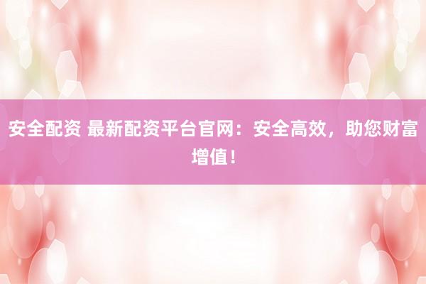 安全配资 最新配资平台官网：安全高效，助您财富增值！