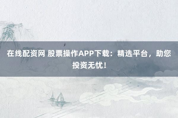 在线配资网 股票操作APP下载：精选平台，助您投资无忧！