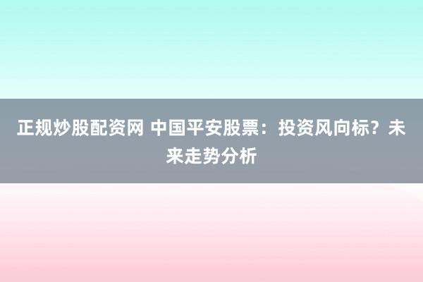 正规炒股配资网 中国平安股票：投资风向标？未来走势分析