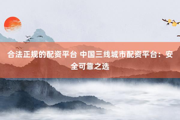 合法正规的配资平台 中国三线城市配资平台:安全可靠之选