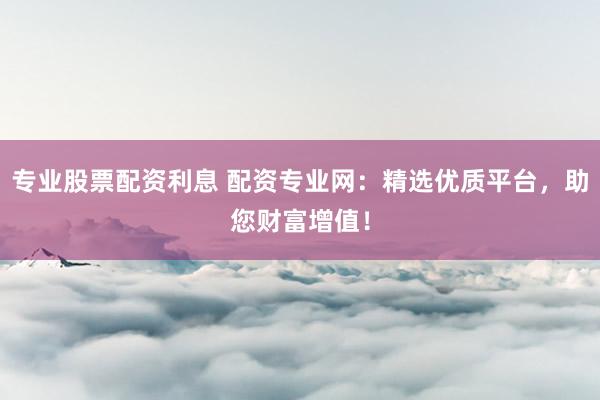 专业股票配资利息 配资专业网:精选优质平台,助您财富增值!